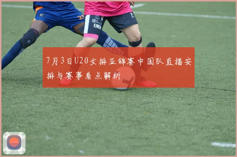 7月3日U20女排亚锦赛中国队直播安排与赛事看点解析