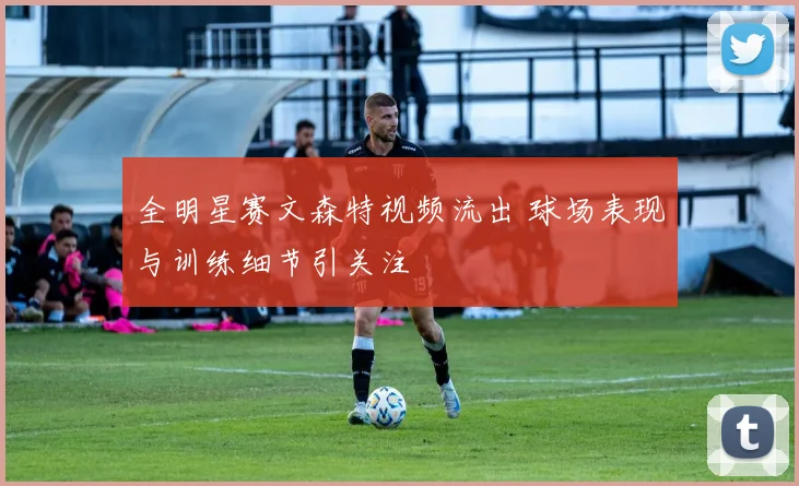 全明星赛文森特视频流出 球场表现与训练细节引关注
