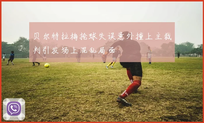 贝尔特拉梅抢球失误意外撞上主裁判引发场上混乱局面