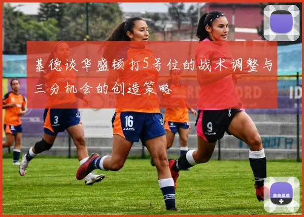 基德谈华盛顿打5号位的战术调整与三分机会的创造策略