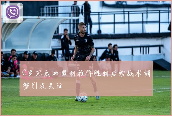 C罗完成加盟利雅得胜利后续战术调整引发关注
