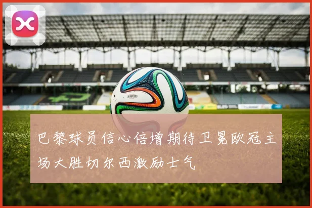 巴黎球员信心倍增期待卫冕欧冠主场大胜切尔西激励士气
