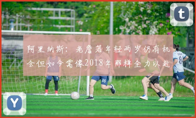 阿里纳斯：老詹若年轻两岁仍有机会但如今需像2018年那样全力以赴