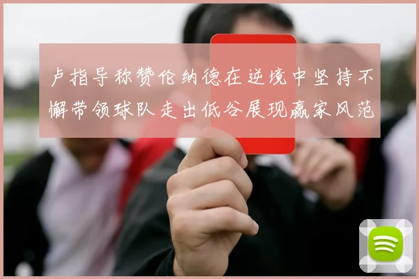 卢指导称赞伦纳德在逆境中坚持不懈带领球队走出低谷展现赢家风范