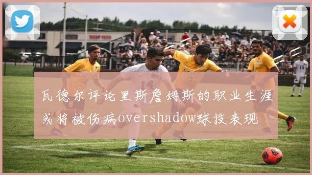 瓦德尔评论里斯詹姆斯的职业生涯或将被伤病overshadow球技表现