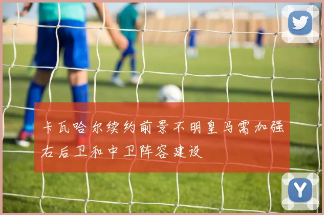 卡瓦哈尔续约前景不明皇马需加强右后卫和中卫阵容建设