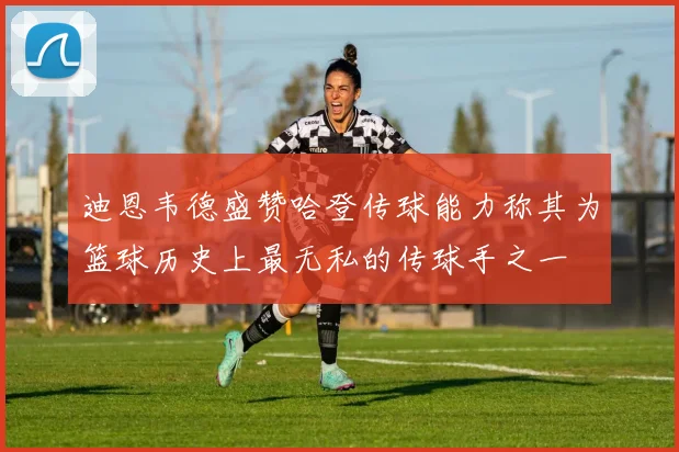 迪恩韦德盛赞哈登传球能力称其为篮球历史上最无私的传球手之一