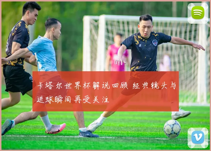卡塔尔世界杯解说回顾 经典镜头与进球瞬间再受关注
