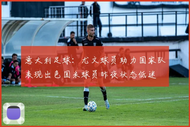 意大利足球：尤文球员助力国家队表现出色国米球员昨夜状态低迷