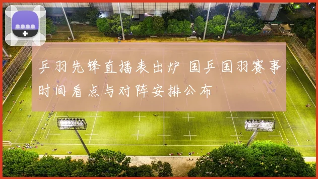 乒羽先锋直播表出炉 国乒国羽赛事时间看点与对阵安排公布