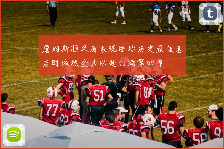 詹姆斯顺风局表现堪称历史最佳落后时依然全力以赴打满第四节