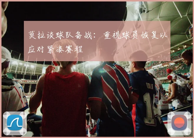 莫拉谈球队备战：重视球员恢复以应对紧凑赛程